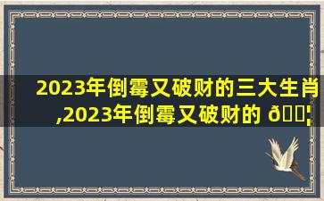 2023年倒霉又破财的三大生肖,2023年倒霉又破财的 🐦 三 🕷 大生肖是什么